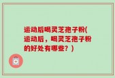 运动后喝灵芝孢子粉(运动后，喝灵芝孢子粉的好处有哪些？)