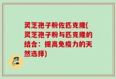 灵芝孢子粉佐匹克隆(灵芝孢子粉与匹克隆的结合：提高免疫力的天然选择)