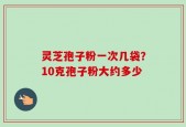 灵芝孢子粉一次几袋？10克孢子粉大约多少