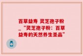 百草益寿 灵芝孢子粉_“灵芝孢子粉：百草益寿的天然养生圣品”