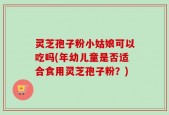 灵芝孢子粉小姑娘可以吃吗(年幼儿童是否适合食用灵芝孢子粉？)