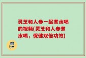 灵芝和人参一起煮水喝的视频(灵芝和人参煮水喝，保健双倍功效)