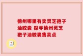 德州哪里有卖灵芝孢子油胶囊 探寻德州灵芝孢子油胶囊售卖点