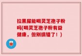 拉黑屎能喝灵芝孢子粉吗(喝灵芝孢子粉有益健康，但别搞错了！)