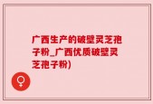 广西生产的破壁灵芝孢子粉_广西优质破壁灵芝孢子粉)