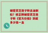破壁灵芝孢子粉去油制粒？修正牌破壁灵芝孢子粉《官方价格》到底多少钱一盒