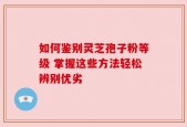 如何鉴别灵芝孢子粉等级 掌握这些方法轻松辨别优劣