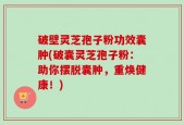 破壁灵芝孢子粉功效囊肿(破囊灵芝孢子粉：助你摆脱囊肿，重焕健康！)