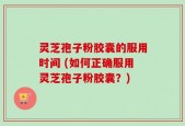 灵芝孢子粉胶囊的服用时间 (如何正确服用灵芝孢子粉胶囊？)