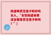 阳虚喝灵芝孢子粉好吗女人_“女性阳虚体质适合服用灵芝孢子粉吗？”)