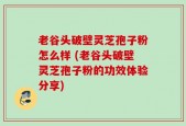 老谷头破壁灵芝孢子粉怎么样 (老谷头破壁灵芝孢子粉的功效体验分享)