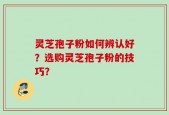灵芝孢子粉如何辨认好？选购灵芝孢子粉的技巧？