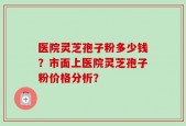 医院灵芝孢子粉多少钱？市面上医院灵芝孢子粉价格分析？