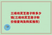 三缘坊灵芝孢子粉多少钱(三缘坊灵芝孢子粉价格查询及购买推荐)