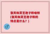 张天和灵芝孢子粉啥样(张天和灵芝孢子粉的特点是什么？)