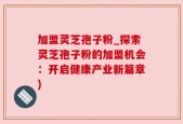 加盟灵芝孢子粉_探索灵芝孢子粉的加盟机会：开启健康产业新篇章)