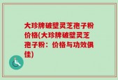 大珍牌破壁灵芝孢子粉价格(大珍牌破壁灵芝孢子粉：价格与功效俱佳)