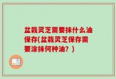 盆栽灵芝需要抹什么油保存(盆栽灵芝保存需要涂抹何种油？)