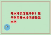 开水冲灵芝孢子粉？孢子粉用开水冲泡还是温水泡
