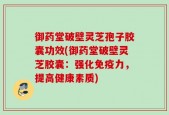 御药堂破壁灵芝孢子胶囊功效(御药堂破壁灵芝胶囊：强化免疫力，提高健康素质)