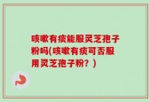 咳嗽有痰能服灵芝孢子粉吗(咳嗽有痰可否服用灵芝孢子粉？)