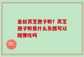 金丝灵芝孢子粉？灵芝孢子粉是什么东西可以随便吃吗