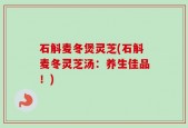 石斛麦冬煲灵芝(石斛麦冬灵芝汤：养生佳品！)