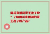 国岳直播间灵芝孢子粉？了解国岳直播间的灵芝孢子粉产品？