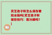 灵芝孢子粉怎么保存要放冰箱吗(灵芝孢子粉保存技巧：需冷藏吗？)