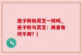 孢子粉和灵芝一样吗_孢子粉与灵芝：两者有何不同？)