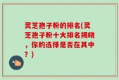 灵芝孢子粉的排名(灵芝孢子粉十大排名揭晓，你的选择是否在其中？)
