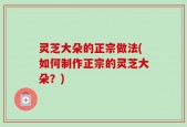 灵芝大朵的正宗做法(如何制作正宗的灵芝大朵？)