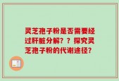 灵芝孢子粉是否需要经过肝脏分解？？探究灵芝孢子粉的代谢途径？