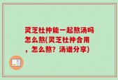 灵芝杜仲能一起熬汤吗怎么熬(灵芝杜仲合用，怎么熬？汤谱分享)