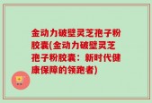 金动力破壁灵芝孢子粉胶囊(金动力破壁灵芝孢子粉胶囊：新时代健康保障的领跑者)