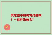 灵芝孢子粉炖鸡炖莲藕？一道养生美食？
