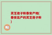 灵芝孢子粉泰安产地(泰安出产的灵芝孢子粉)