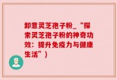卸意灵芝孢子粉_“探索灵芝孢子粉的神奇功效：提升免疫力与健康生活”)