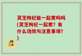 灵芝枸杞能一起煮吗吗(灵芝枸杞一起煮？有什么功效与注意事项？)