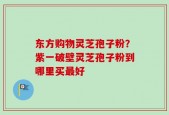 东方购物灵芝孢子粉？紫一破壁灵芝孢子粉到哪里买最好