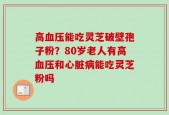 高血压能吃灵芝破壁孢子粉？80岁老人有高血压和心脏病能吃灵芝粉吗