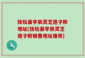 抚松县宇辰灵芝孢子粉地址(抚松县宇辰灵芝孢子粉销售地址推荐)