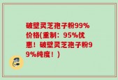 破壁灵芝孢子粉99%价格(重制：95%优惠！破壁灵芝孢子粉99%纯度！)