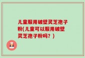 儿童服用破壁灵芝孢子粉(儿童可以服用破壁灵芝孢子粉吗？)