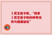 姫灵芝孢子粉_“探索姫灵芝孢子粉的神奇功效与健康益处”