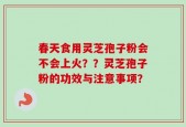 春天食用灵芝孢子粉会不会上火？？灵芝孢子粉的功效与注意事项？