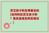 灵芝孢子粉在哪里买的(如何购买灵芝孢子粉？售卖渠道及购买建议。)