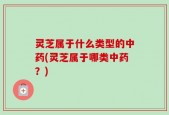 灵芝属于什么类型的中药(灵芝属于哪类中药？)