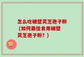 怎么吃破壁灵芝孢子粉 (如何最佳食用破壁灵芝孢子粉？)