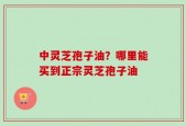 中灵芝孢子油？哪里能买到正宗灵芝孢子油